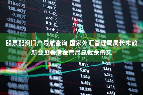 股票配资门户导航查询 国家外汇管理局局长朱鹤新会见香港金管局总裁余伟文