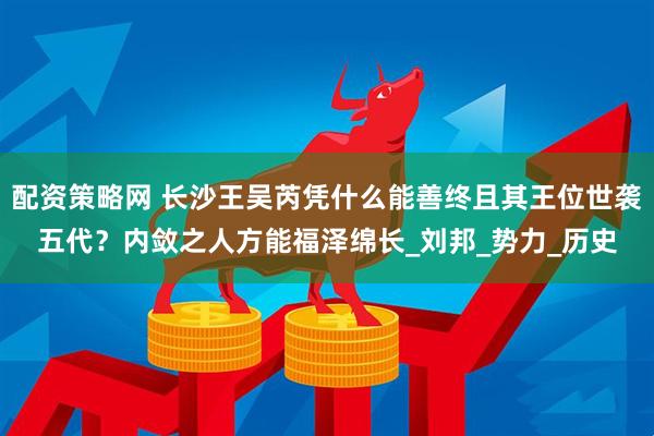 配资策略网 长沙王吴芮凭什么能善终且其王位世袭五代？内敛之人方能福泽绵长_刘邦_势力_历史