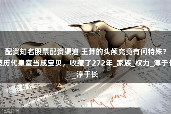 配资知名股票配资渠道 王莽的头颅究竟有何特殊？被历代皇室当成宝贝，收藏了272年_家族_权力_淳于长