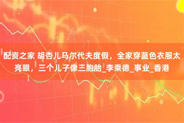 配资之家 胡杏儿马尔代夫度假，全家穿蓝色衣服太亮眼，三个儿子像三胞胎_李乘德_事业_香港