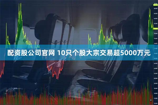 配资股公司官网 10只个股大宗交易超5000万元