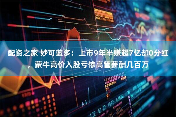 配资之家 妙可蓝多：上市9年半赚超7亿却0分红，蒙牛高价入股亏惨高管薪酬几百万