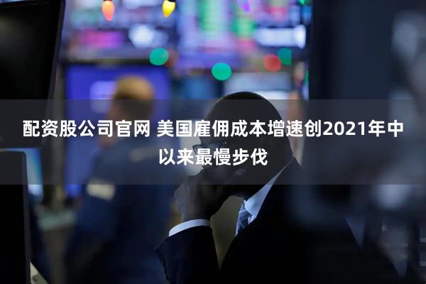配资股公司官网 美国雇佣成本增速创2021年中以来最慢步伐